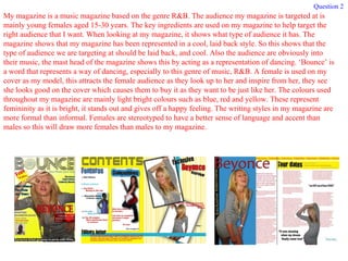My magazine is a music magazine based on the genre R&B. The audience my magazine is targeted at is mainly young females aged 15-30 years. The key ingredients are used on my magazine to help target the right audience that I want. When looking at my magazine, it shows what type of audience it has. The magazine shows that my magazine has been represented in a cool, laid back style. So this shows that the type of audience we are targeting at should be laid back, and cool. Also the audience are obviously into their music, the mast head of the magazine shows this by acting as a representation of dancing. ‘Bounce’ is a word that represents a way of dancing, especially to this genre of music, R&B. A female is used on my cover as my model, this attracts the female audience as they look up to her and inspire from her, they see she looks good on the cover which causes them to buy it as they want to be just like her. The colours used throughout my magazine are mainly light bright colours such as blue, red and yellow. These represent femininity as it is bright, it stands out and gives off a happy feeling. The writing styles in my magazine are more formal than informal. Females are stereotyped to have a better sense of language and accent than males so this will draw more females than males to my magazine. Question 2 