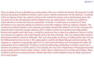 Question 3 There are plenty if ways to distribute my media product. One way would be the Internet. By doing this I could advertise my product on different websites, such as music websites and promote it to the audience. I would do it this way because I know my audience will go on the internet for reasons such as downloading music, this way they will see the advertisement and be tempted to buy my media product. Another way could be to maybe advertise it on the television on commercials. To do this, I would create a commercial of  brief description on my magazine making it as attractive as possible, hoping to catch my audiences attention. The commercial would be posted on music channels and maybe channels like channel 4 or E4, this is because this channels tend to attract the younger audiences This would be a good way to promote my media product because most people watch television, it would be a good easy way to attract my audience as I know it will be seen, because my audience will watch channels such as the music channels. Also, my media product could be advertised around the country by billboards. This way when people are driving or walking about, they will see the billboard and be drawn to buy it. My media product could be distributed through social networking. My magazine is  targeted at young people aged 16 to 25, and social networking such as facebook and a place all young people go to communicate. Creating a social networking page and posting it would be a good way to advertise my product as it will be seen by a lot of people, this way it has a high chance of being passed around group to group and the whole country seeing it. Lastly, flyers could be given out in shops and colleges. Shops would be a good way to promote because whether there big or small companies, they are likely to get given out to many people. 