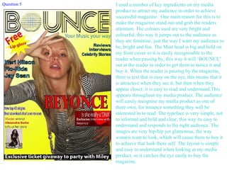 I used a number of key ingredients on my media product to attract my audience in order to achieve successful magazine.  One main reason for this is to make the magazine stand out and grab the readers attention. The colours used are very bright and colourful, this way it jumps out to the audience as they are feminine, just the way I want my audience to be, bright and fun. The Mast head is big and bold on my front cover so it is easily recognisable to the reader when passing by, this way it will ‘BOUNCE’ out at the reader in order to get them to notice it and buy it. When the reader is passing by the magazine, there is text that is easy on the eye, this means that it is attractive when they see it, but then when they appear closer, it is easy to read and understand.This appears throughout my media product. The audience will easily recognise my media product as one of there own, for instance something they will be interested in to read. The typeface is very simple, not to informal and bold and clear, this way its easy to understand and responds to the right audience. The images are very hip-hip yet glamorous, the way women want to look, which will cause them to buy it to achieve that look there self. The layout is simple and easy to understand when looking at my media product, so it catches the eye easily to buy the magazine. Question 5 