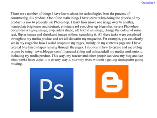 Question 6 There are a number of things I have learnt about the technologies from the process of constructing this product. One of the main things I have learnt when doing the process of my product is how to properly use Photoshop. I learnt how move one image over to another, manipulate brightness and contrast, eliminate red eye, clear up blemishes, save a Photoshop document as a jpeg image, crop, add a shape, add text to an image, change the colour of some text, flip an image and shrink and image without squashing it. All these tasks were completed throughout my media product and are all shown in my magazine. For example, you can clearly see in my magazine how I added shapes to my pages, mainly on my contents page and I have created blue lined shapes running through the pages. I also learnt how to create and use a blog proper by using ‘www.blogger.com’. I created a blog and uploaded all my media work onto it, including my media product. This way, my teacher and other people can view my blog and see what work I have done. It is an easy way to store my work without it getting damaged or going missing. 