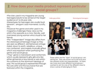  Straplines-  attracts the reader to other stories in the magazineAs my chosen genre was a hybrid of indie and pop I struggled to find magazines of this genre to help base my ideas on however I managed to create an “indie-pop” magazine which fulfil all the typical conventions by basing my ideas on both types of magazines.Indie-pop