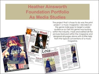 Heather AinsworthFoundation PortfolioAs Media Studies The project that I chose to do was the print project- a music magazine. I decided on the genre indie-pop to target a wider audience as I felt this genre was lacking within the industry. I took and edited all the pictures featured within the magazine and designed all pages alone with a little help from the typical conventions of a music magazine. 
