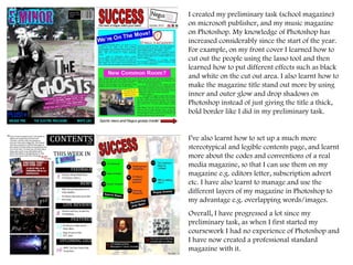 I created my preliminary task (school magazine) on microsoft publisher, and my music magazine on Photoshop. My knowledge of Photoshop has increased considerably since the start of the year. For example, on my front cover I learned how to cut out the people using the lasso tool and then learned how to put different effects such as black and white on the cut out area. I also learnt how to make the magazine title stand out more by using inner and outer glow and drop shadows on Photoshop instead of just giving the title a thick, bold border like I did in my preliminary task.  I’ve also learnt how to set up a much more stereotypical and legible contents page, and learnt more about the codes and conventions of a real media magazine, so that I can use them on my magazine e.g. editors letter, subscription advert etc. I have also learnt to manage and use the different layers of my magazine in Photoshop to my advantage e.g. overlapping words/images.  Overall, I have progressed a lot since my preliminary task, as when I first started my coursework I had no experience of Photoshop and I have now created a professional standard magazine with it.  