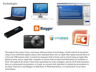 Technologies  Throughout this project I have used many different forms of technology. I firstly took all of my photos using a Sony Cybershot digital camera, then uploaded them onto an Apple Mac laptop and put them on a Freecom USB memory stick. I created my magazine both at home and in school using an Apple Mac laptop at home and an Apple Mac computer in school, both of which had Photoshop Cs3 installed on them. Throughout the project I have been uploading my work to blogger, and my work had sometimes been on a powerpoint presentation, so I made an account with slideshare to upload my presentation to my blog. I had never used Blogger or Slideshare or Photoshop before, so I learned how to use those technologies. 