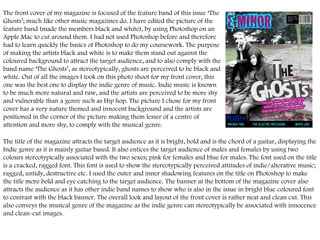 The front cover of my magazine is focused of the feature band of this issue ‘The Ghosts’; much like other music magazines do. I have edited the picture of the feature band (made the members black and white), by using Photoshop on an Apple Mac to cut around them. I had not used Photoshop before and therefore had to learn quickly the basics of Photoshop to do my coursework. The purpose of making the artists black and white is to make them stand out against the coloured background to attract the target audience, and to also comply with the band name ‘The Ghosts’, as stereotypically, ghosts are perceived to be black and white. Out of all the images I took on this photo shoot for my front cover, this one was the best one to display the indie genre of music. Indie music is known to be much more natural and raw, and the artists are perceived to be more shy and vulnerable than a genre such as Hip hop. The picture I chose for my front cover has a very nature themed and innocent background and the artists are positioned in the corner of the picture making them lesser of a centre of attention and more shy, to comply with the musical genre.  The title of the magazine attracts the target audience as it is bright, bold and is the chord of a guitar, displaying the Indie genre as it is mainly guitar based. It also entices the target audience of males and females by using two colours stereotypically associated with the two sexes; pink for females and blue for males. The font used on the title is a cracked, ragged font. This font is used to show the stereotypically perceived attitudes of indie/alterative music; ragged, untidy, destructive etc. I used the outer and inner shadowing features on the title on Photoshop to make the title more bold and eye catching to the target audience. The banner at the bottom of the magazine cover also attracts the audience as it has other indie band names to show who is also in the issue in bright blue coloured font to contrast with the black banner. The overall look and layout of the front cover is rather neat and clean cut. This also conveys the musical genre of the magazine as the indie genre can stereotypically be associated with innocence and clean-cut images.  