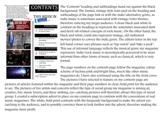 The ‘Contents’ heading and subheadings stand out against the black background. The formal, vintage style font used on the heading and subheadings of the page link in with the indie/alternative genre, as indie music is sometimes associated with vintage/retro themes, therefore enticing my target audience. I chose black and white to contrast on the headings to represent the sometimes associated dark and devil-ish related concepts of rock music. On the other hand, the black and white could also represent vintage, old-fashioned movies/photos to convey the indie genre. The editors letter in the top left hand   corner uses phrases such as ‘top-notch’ and ‘take a peek’. This use of informal language reflects the musical genre my magazine represents. Indie/rock music is stereotypically perceived to be more informal than other forms of music such as classical, which is very formal.  The page numbers on the contents page follow the magazine colour scheme of fuchsia pink and bright blue, much like other music magazines do. I have also continued using the title on the front cover  The pictures I have selected to feature on my contents page are pictures of articles featured within the magazine and their page numbers in clear, bold print for the audience to see. The pictures of live artists and concerts reflect the type of social group my magazine is aiming at; creative, live-music lovers, and these striking, eye-catching pictures will therefore attract this type of social group. I created a subscription advert to place on my contents page to conform with the conventions of real music magazines. The white, bold print contrasts with the burgundy background to make the advert eye-catching to the audience, and to possibly convince them to look further into the advert, therefore making the magazine more profit.   