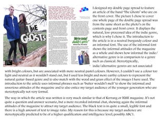 I designed my double page spread to feature an article of the band ‘The Ghosts’ who are on the front cover. The picture I chose to cover one whole page of the double page spread was from the same shoot as the photo’s on the contents page and front cover. It displays the natural, less-processed idea of the indie genre, which is why I chose it. The introduction to the article is in a neutral burgundy colour and an informal font. The use of the informal font shows the informal attitudes of the magazine as a whole and shows how informal the indie/alternative genre is in comparison to a genre such as classical. Stereotypically, indie/alternative genres are not associated   with bright colours, but are associated with more neutral pastel colours. However, I couldn’t use a colour too light and neutral as it wouldn’t stand out, but I used less bright and more earthy colours to represent the natural guitar-based genre and to also match with the wood and grass effect of the images I have used. The introduction to the article uses informal phrases such as ‘butter wouldn’t melt’ to show the informal and unserious attitudes of the magazine and to also entice my target audience of the younger generation who are stereotypically not very formal. The way in which the article was written is very much similar to that of Kerrang or NME magazine. It’s not quite a question and answer scenario, but a more recorded informal chat, showing again the informal attitudes of the magazine to attract my target audience. The black text is in quite a small, legible font and there is a high amount of text to image ratio. My reason for this is because my target audience are stereotypically predicted to be of a higher qualification and intelligence level; possibly ABC1. 