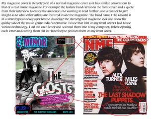 My magazine cover is stereotypical of a normal magazine cover as it has similar conventions to that of a real music magazine. For example the feature band/artist on the front cover and a quote from their interview to entice the audience into wanting to read further, and a banner to give insight as to what other artists are featured inside the magazine. The band name (The Ghosts) is in a stereotypical newspaper font to challenge the stereotypical magazine look and show the quirky side of the music genre indie/alternative. To use that font on my front cover I had to use various technology. I cut out each letter and scanned them into to my computer, before opening each letter and cutting them out in Photoshop to position them on my front cover.  