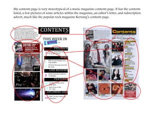 My contents page is very stereotypical of a music magazine contents page. It has the contents listed, a few pictures of some articles within the magazine, an editor’s letter, and subscription advert, much like the popular rock magazine Kerrang’s contents page.  