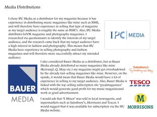 Media Distributions I chose IPC Media as a distributor for my magazine because it has experience in distributing music magazines like mine such as NME, and will therefore have experience in selling that type of magazine as my target audience is roughly the same as NME’s. Also, IPC Media distributes LOOK magazine and photography magazines. I researched via questionnaire to identify the interests of my target audience, and the research came back that my target audience have a high interest in fashion and photography. This means that IPC Media have experience in selling photography and fashion magazines and will therefore more successfully attract my intended audience.  I also considered Bauer Media as a distributor, but as Bauer Media already distributed so many magazines like mine (Kerrang!, Q, Mojo etc.) my magazine might get overshadowed by the already fast-selling magazines like mine. However, on the upside, it would mean that Bauer Media would have a lot of experience in selling to my target audience. Also, Bauer Media is linked with the top-selling subscription site ‘greatmagazines’ which would generate good profit for my music magazineand work as good advertisement.  I would ask that ‘E Minor’ was sold in local newsagents, and supermarkets such as Sainsbury’s, Morrisons and Tescos. I would suggest that it was available for subscription via the IPC Media website.  