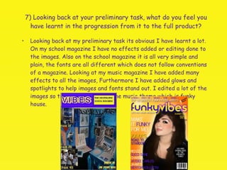 7) Looking back at your preliminary task, what do you feel you have learnt in the progression from it to the full product? Looking back at my preliminary task its obvious I have learnt a lot. On my school magazine I have no effects added or editing done to the images. Also on the school magazine it is all very simple and plain, the fonts are all different which does not follow conventions of a magazine. Looking at my music magazine I have added many effects to all the images, Furthermore I have added glows and spotlights to help images and fonts stand out. I edited a lot of the images so that it complements the music theme which is funky house. 