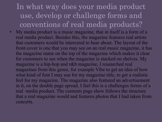 In what way does your media product use, develop or challenge forms and conventions of real media products?My media product is a music magazine, that in itself is a form of a real media product. Besides this, the magazine features real artists that customers would be interested to hear about. The layout of the front cover is one that you may see on an real music magazine, it has the magazine name on the top of the magazine which makes it clear for customers to see when the magazine is stacked on shelves. My magazine is a hip-hop and r&b magazine, I researched real magazines from this genre, for example Vibe to get an idea of how what kind of font I may use for my magazine title, to get a realistic feel for my magazine. The magazine also featured an advertisement in it, on the double page spread, I feel this is a challenges forms of a real  media product. The contents page show follows the structure that a real magazine would and features photos that I had taken from concerts. 