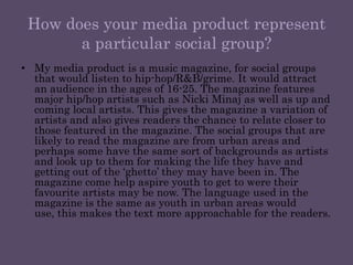 How does your media product represent a particular social group?My media product is a music magazine, for social groups that would listen to hip-hop/R&B/grime. It would attract an audience in the ages of 16-25. The magazine features major hip/hop artists such as Nicki Minaj as well as up and coming local artists. This gives the magazine a variation of artists and also gives readers the chance to relate closer to those featured in the magazine. The social groups that are likely to read the magazine are from urban areas and perhaps some have the same sort of backgrounds as artists and look up to them for making the life they have and getting out of the ‘ghetto’ they may have been in. The magazine come help aspire youth to get to were their favourite artists may be now. The language used in the magazine is the same as youth in urban areas would use, this makes the text more approachable for the readers.