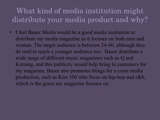 What kind of media institution might distribute your media product and why?I feel Bauer Media would be a good media institution to distribute my media magazine as it focuses on both men and woman. The target audience is between 24-40, although they do tend to reach a younger audience too.  Bauer distribute a wide range of different music magazines such as Q and Kerrang, and this publicity would help bring in customers for my magazine. Bauer also promotes things for a cross media production, such as Kiss 100 who focus on hip-hop and r&b, which is the genre my magazine focuses on. 