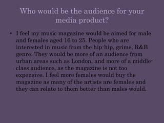 Who would be the audience for your media product?I feel my music magazine would be aimed for male and females aged 16 to 25. People who are interested in music from the hip-hip, grime, R&B genre. They would be more of an audience from urban areas such as London, and more of a middle-class audience, as the magazine is not too expensive. I feel more females would buy the magazine as many of the artists are females and they can relate to them better than males would. 