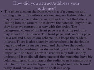 How did you attract/address your audience?The photo used on the front cover is a of a young up and coming artist, the clothes she's wearing are fashionable, that may attract some audience, as well as the  fact that she is looking into the camera, that draws the potential buyer in as they have eye contact in a way with the artist. The background colour of the front page is a striking red, this may attract the audience. The front page, and contents page use a red and black colour scheme, this keeps the readers interest. There is also a steady colour scheme in the double page spread so its an easy read and therefore the reader doesn’t get too confused nor distracted by all the colours. The language in the text is how the readers may talk, so they understand it easily. All three pages of the magazine have big bold headings so this attracts the audience as it stands out a lot. The front covers background is a bright red, which would really stand out on a magazine shelf in a shop.