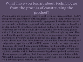 What have you learnt about technologies from the process of constructing the product?When making my magazine I used a lot of technical processes that I hadn't used prior the construction of the magazine. When looking for information so as to write my article for the double page spread I used the internet for my research, to find interviews and information on the artist, so I could get an idea on how to form the article and so I had facts to base it on. For the front cover photo I did a studio photo-shoot, this involved taking photos with a SLR camera, as well as organising the different lighting used. Then once I had the photo I used different editing programs such as Photoshop and windows live photo gallery to get the final piece. This was the first studio photo-shoot I had done, however I did not find it too challenging as I had previous experience with an SLR camera. I made the magazine using Photoshop, although I began using InDesign, but I found that a lot more confusing and complicated. I feel Photoshop is more straight forward once you have practise with it. Before constructing the magazine I had not used Photoshop much, anything I had done was for photo manipulation solely. Although I had not used it much before I didn’t find it too challenging and feel I have now grasp many of the techniques.