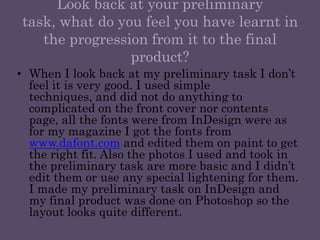Look back at your preliminary task, what do you feel you have learnt in the progression from it to the final product?When I look back at my preliminary task I don’t feel it is very good. I used simple techniques, and did not do anything to complicated on the front cover nor contents page, all the fonts were from InDesign were as for my magazine I got the fonts from www.dafont.com and edited them on paint to get the right fit. Also the photos I used and took in the preliminary task are more basic and I didn’t edit them or use any special lightening for them. I made my preliminary task on InDesign and my final product was done on Photoshop so the layout looks quite different.  