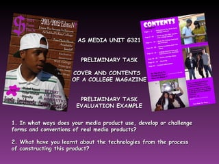 AS MEDIA UNIT G321 PRELIMINARY TASK COVER AND CONTENTS  OF A COLLEGE MAGAZINE PRELIMINARY TASK EVALUATION EXAMPLE 1. In what ways does your media product use, develop or challenge forms and conventions of real media products?   2. What have you learnt about the technologies from the process  of constructing this product? 