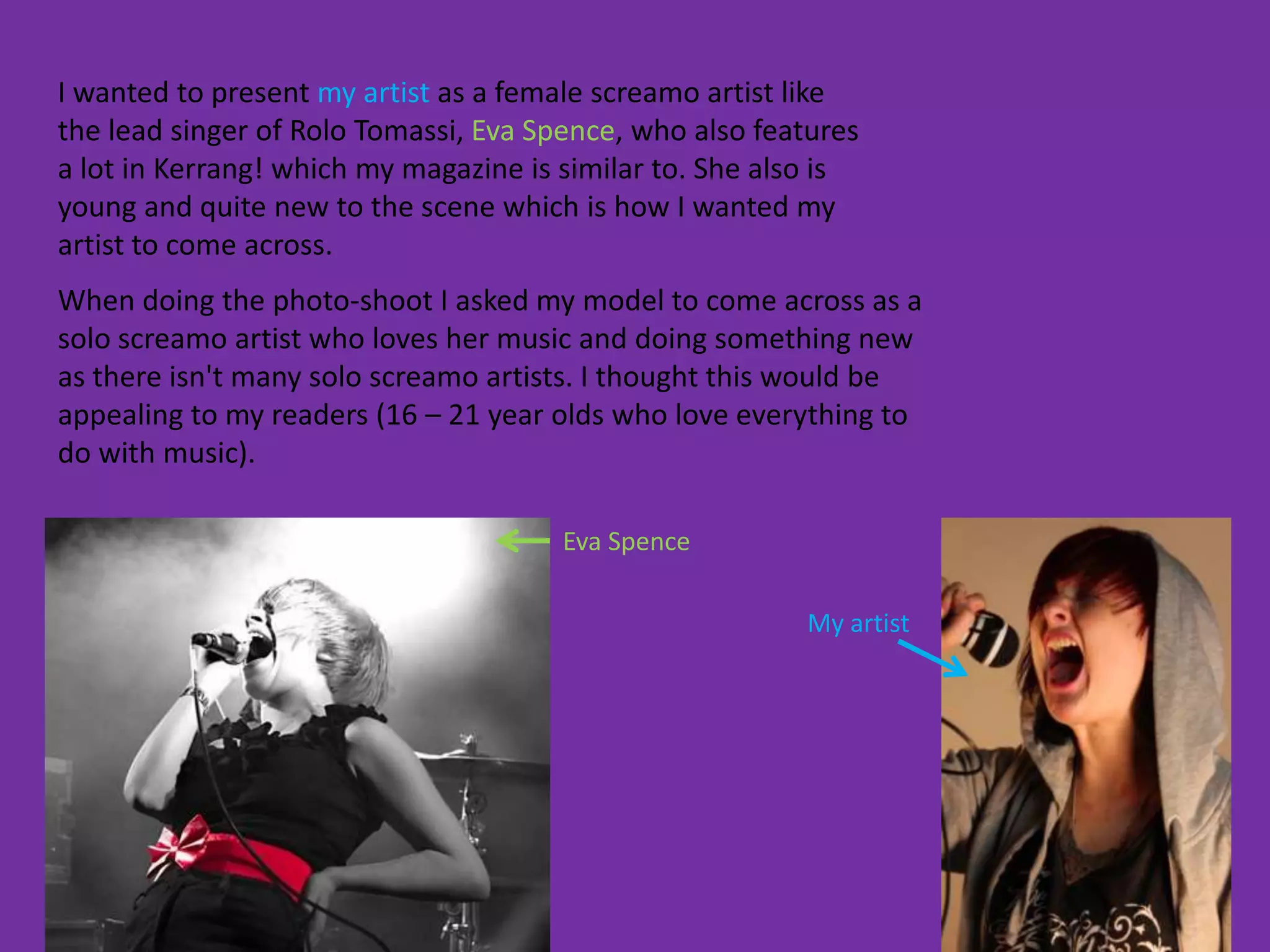 I wanted to present my artist as a female screamo artist like
the lead singer of Rolo Tomassi, Eva Spence, who also features
a lot in Kerrang! which my magazine is similar to. She also is
young and quite new to the scene which is how I wanted my
artist to come across.
When doing the photo-shoot I asked my model to come across as a
solo screamo artist who loves her music and doing something new
as there isn't many solo screamo artists. I thought this would be
appealing to my readers (16 – 21 year olds who love everything to
do with music).

                                       Eva Spence

                                                         My artist
 