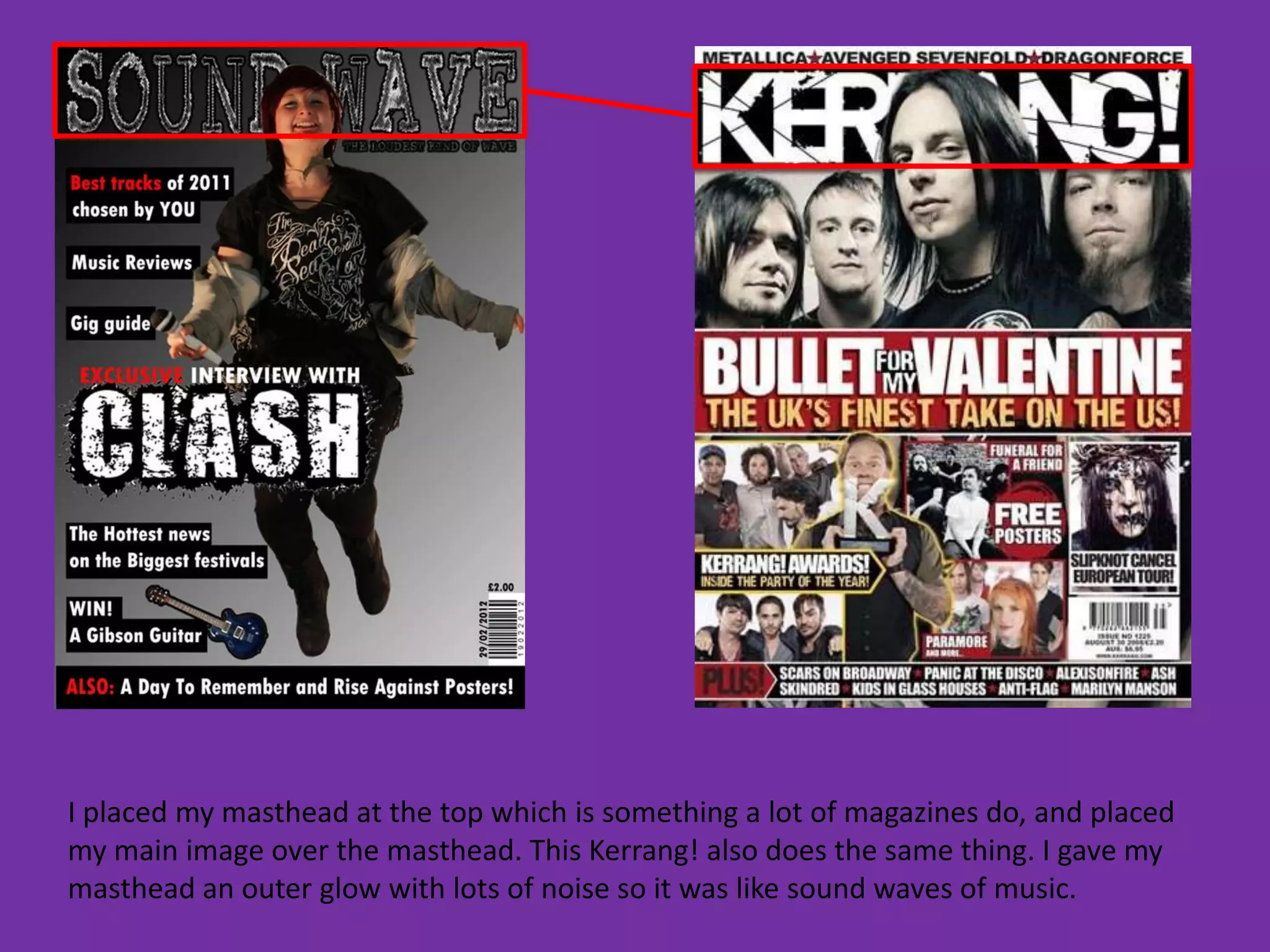 I placed my masthead at the top which is something a lot of magazines do, and placed
my main image over the masthead. This Kerrang! also does the same thing. I gave my
masthead an outer glow with lots of noise so it was like sound waves of music.
 