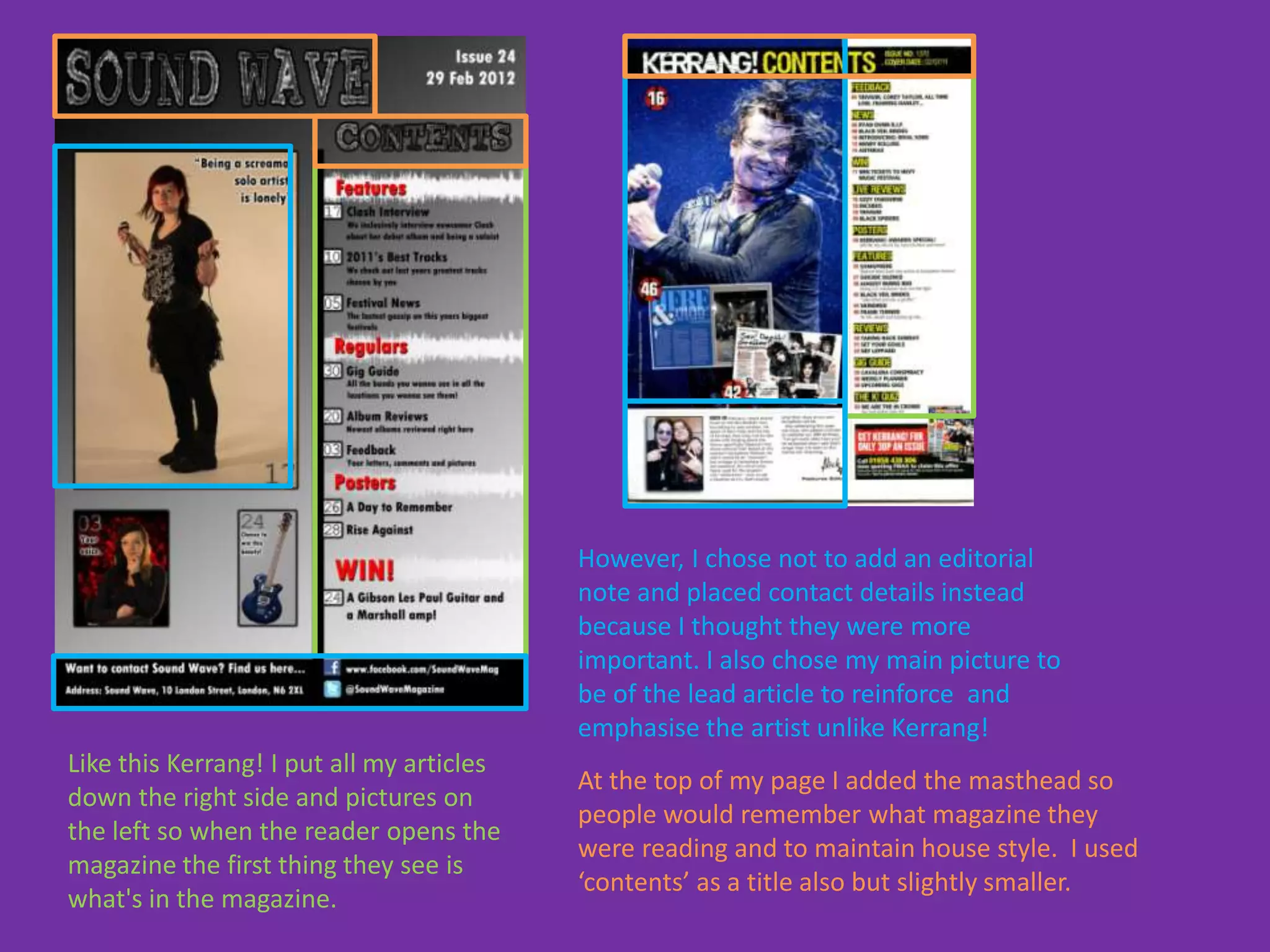However, I chose not to add an editorial
                                           note and placed contact details instead
                                           because I thought they were more
                                           important. I also chose my main picture to
                                           be of the lead article to reinforce and
                                           emphasise the artist unlike Kerrang!
Like this Kerrang! I put all my articles
                                           At the top of my page I added the masthead so
down the right side and pictures on
                                           people would remember what magazine they
the left so when the reader opens the
                                           were reading and to maintain house style. I used
magazine the first thing they see is
                                           ‘contents’ as a title also but slightly smaller.
what's in the magazine.
 