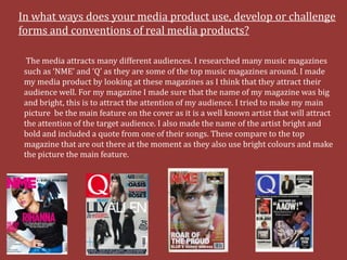 In what ways does your media product use, develop or challenge
forms and conventions of real media products?

  The media attracts many different audiences. I researched many music magazines
 such as ‘NME’ and ‘Q’ as they are some of the top music magazines around. I made
 my media product by looking at these magazines as I think that they attract their
 audience well. For my magazine I made sure that the name of my magazine was big
 and bright, this is to attract the attention of my audience. I tried to make my main
 picture be the main feature on the cover as it is a well known artist that will attract
 the attention of the target audience. I also made the name of the artist bright and
 bold and included a quote from one of their songs. These compare to the top
 magazine that are out there at the moment as they also use bright colours and make
 the picture the main feature.
 