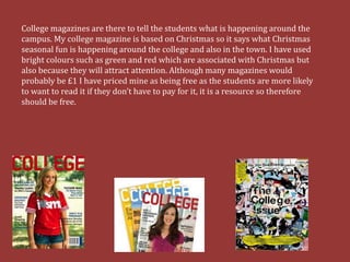 College magazines are there to tell the students what is happening around the
campus. My college magazine is based on Christmas so it says what Christmas
seasonal fun is happening around the college and also in the town. I have used
bright colours such as green and red which are associated with Christmas but
also because they will attract attention. Although many magazines would
probably be £1 I have priced mine as being free as the students are more likely
to want to read it if they don’t have to pay for it, it is a resource so therefore
should be free.
 