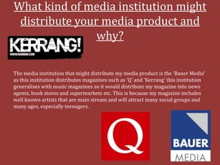 What kind of media institution might
 distribute your media product and
                why?

The media institution that might distribute my media product is the ‘Bauer Media’
as this institution distributes magazines such as ‘Q’ and ‘Kerrang’ this institution
generalises with music magazines so it would distribute my magazine into news
agents, book stores and supermarkets etc. This is because my magazine includes
well known artists that are main stream and will attract many social groups and
many ages, especially teenagers.
 