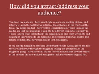 How did you attract/address your
          audience?
To attract my audience I have used bright colours and exciting pictures and
interviews with the well known artists of today that are in the charts. At the
top of my media product I have written ‘special Edition’. This is to make the
reader see that this magazine is going to be different than what it usually is.
This is to keep them interested in the magazine and also enjoy writing to and
sending in their photos to the magazine. The special edition was photos and
letters from fans that have been sent in to the magazine.

In my college magazine I have also used bright colours such as green and red
they are all the way through the magazine to keep the excitement of the
magazine going. I have also used shapes to create snowflakes down the sides
of the borders this is to make the magazine look more interesting and fun.
 