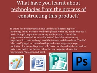 What have you learnt about
 technologies from the process of
    constructing this product?

To create my media product I have used many different types of
technology. I used a camera to take the photos within my media product, I
used a laptop/computer to create my media products, I used the
programmes Microsoft Word and Microsoft Publisher to create my
magazines. To create my blog I used the internet and the website ‘Tumblr’
I also used ‘google’ to research college and music magazines to get
inspiration for my media products. To make my photos look better and to
make them match the themes I chose for my magazines I used the
programmes Photoshop and paint.
 