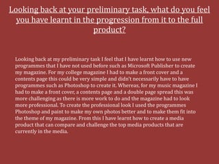 Looking back at your preliminary task, what do you feel
  you have learnt in the progression from it to the full
                        product?


 Looking back at my preliminary task I feel that I have learnt how to use new
 programmes that I have not used before such as Microsoft Publisher to create
 my magazine. For my college magazine I had to make a front cover and a
 contents page this could be very simple and didn’t necessarily have to have
 programmes such as Photoshop to create it. Whereas, for my music magazine I
 had to make a front cover, a contents page and a double page spread this was
 more challenging as there is more work to do and the magazine had to look
 more professional. To create the professional look I used the programmes
 Photoshop and paint to make my own photos better and to make them fit into
 the theme of my magazine. From this I have learnt how to create a media
 product that can compare and challenge the top media products that are
 currently in the media.
 