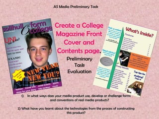 AS Media Preliminary Task



                         Create a College
                         Magazine Front
                            Cover and
                          Contents page.
                                 Preliminary
                                    Task
                                 Evaluation



  1)   In what ways does your media product use, develop or challenge forms
                     and conventions of real media products?

2) What have you learnt about the technologies from the process of constructing
                                this product?
 
