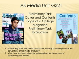 AS Media Unit G321
                       Preliminary Task
                     Cover and Contents
                      Page of a College
                          Magazine
                       Preliminary Task
                         Evaluation




1. In what way does your media product use, develop or challenge forms and
   conventions of real media products?
2. What have you learnt about the technologies from the process of
   constructing this product?
 