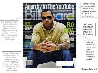 The main article
                         of the magazine
                         appeals to the
                         audience to want
                         to continue
                         reading further

The main title of the
 magazine is in the       The chilled
  background, this        out attitude
   shows that the         of Flo Rida
 magazine doesn’t
                          shows that
 need to be big and
bold as it is popular     he is relaxed
    enough to be
     recognised
                             Using big
                             name artist
                             to represent
                             their
                             magazine
  Sub articles provide
   smaller snippets of       increases
       news in the           their target
    magazine for the         market
    audience to read,
  Some small articles
  couldd include prize
        draws and        Keagan Moroni
      competitions
 