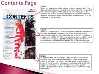 Colour
 There is a very simple colour scheme of white, blue and black, The
 background is white, the font and the word ‘contents’ is in black and
 a bar underlining the word ‘contents and a few sentences in the
 contents are in blue. This gives the impression that this magazine
 will hold information about many different genres of music, it is not
 dedicated to just one genre.




 Layout
 There is a simple layout. The word ‘contents’ is centred at the top of
 the page and can be easily seen. The actual contents is in one
 column underneath the word ‘contents’ and to the left of the large
 image in the middle. Everything can be clearly seen except the word
 ‘contents’ is being over lapped by the large image but it doesn’t
 matter because people can still see that this is the contents page.




Images
All together there are four images. There are three small images
along the right hand side of the page and a larger image in the
middle of the page. The readers attention would turn to the larger
picture first and would be interested in finding out what article that
image was related to. The three smaller image would give the
reader a glimpse into what else is in the magazine before they read
the contents.
 