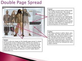 Layout
                                                                 The image is at the centre of the article
                                                                 so it can be clearly seen. The actual
                                                                 information is on the right hand side of
                                                                 the page in one column. There is
                                                                 additional information over lapping the
                                                                 image but it can be clearly read and the
                                                                 image can still be clearly seen. A few
                                                                 sentences are highlighted so this would
                                                                 show the reader that is an important or
                                                                 interesting piece of information.




                                                                 Colour
                                                                 The colour scheme is white, black, grey
                                                                 and gold. The title of the article is in
                                                                 golf and grey font which makes it stand
                                                                 out. The font of the article is in black.
                                                                 The band in the picture are dressed in
Images                                                           gold, grey, black and white so this is the
There is only one image on this double page spread. Is shows     reason the article has followed the same
the band the article is talking about. All but one member is     colour scheme.
slightly faded so this give the impression of what the article
is going to be about. The image takes up all of the left had
page and some of the right. There is writing overlapping the
picture but not enough to obscure it so the reader doesn’t
know what it is.
 