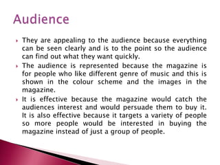    They are appealing to the audience because everything
    can be seen clearly and is to the point so the audience
    can find out what they want quickly.
   The audience is represented because the magazine is
    for people who like different genre of music and this is
    shown in the colour scheme and the images in the
    magazine.
   It is effective because the magazine would catch the
    audiences interest and would persuade them to buy it.
    It is also effective because it targets a variety of people
    so more people would be interested in buying the
    magazine instead of just a group of people.
 