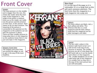 Mast Head
                                       It is at the top of the page so it is
                                       noticeable. It is in a large font so this
Images                                 will catch someone attention. The
The main picture is in the middle      font hints that this magazine is a
and is bigger then the rest, this      rock magazine not a pop one
shows the reader what the main
topic of the magazine is. The
angle of the photo is medium
close up so the reader can really
see the person and the emotion             Colours
on their face, in this picture there       The main colours are black, red, a
seems to be no clear emotion. The          dark yellow and white. This
meaning of the picture is                  enforces that this is a rock
connected to the question on the           magazine and the dark colours
magazine so the audience can see           show that this magazine are for
who the question is about.                 older teenagers and older.
There are then smaller pictures to
show what else is in the magazine
so the audience know there is not
just one topic in the magazine.
                                            Layout
                                            The bar code is place in the
                                            bottom right hand corner so it
Slogans/Cover lines                         will not be in the way of any
The slogans and cover lines                 pictures or writing. The smaller
are around the edges so not                 pictures are all in a line down the
to get in the way of the main               left hand side so it can be clearly
headline.                                   seen what is in the magazine.
                                            The smaller headlines are on the
                                            right hand side of the magazine
                                            in a smaller font so they not in
                                            the way of the main picture but
                                            are still noticeable.
 