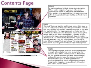 Colour
        It is a simple colour scheme; yellow, black and white.
        These are the magazines’ signature colours not
        including the colours of the picture or band symbol.
        This portrays to the audience that it is not just one type
        of rock magazine but it is about all types of rock music
        and bands.




Layout
The word ‘Contents’ is at the top left hand corner of the page so
it can be easily seen by the reader. The actual list of the contents
is in four columns, this makes it easier for the reader to find what
they are looking for. The biggest picture is at the top and this
would interest the reader since the topic is important enough to
get the main picture in the contents page. There are pictures
overlapping the biggest picture and this will draw the readers
attention to it. The bottom half of the contents page is organised
and well layout yet it has this slightly messy look because of
using different sizes of fonts and colours. This emphasises that
this is a rock music magazine and it’s meant to look organised.



      Images
      They have a main image at the top of the contents page
      so people will maybe be interested to read what the
      picture is about. There are images next to the contents
      and this provides a glimpse into what are certain topic
      is about, like a taster to get the audience interested.
      Above the introduction to the magazine there is a
      picture probably of the editor, publisher or a journalist.
      This gives the magazine a personal touch. All together
      there are six pictures in total.
 
