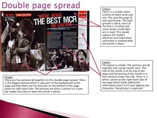 Colour
                                                                         There is a simple colour
                                                                         scheme of black write and
                                                                         red. This give the page of
                                                                         rock genre look. The back
                                                                         ground is black, most of
                                                                         the font is in white and
                                                                         some words/small titles
                                                                         are in read. This would
                                                                         capture the readers
                                                                         attention and make them
                                                                         interested in reading what
                                                                         the article is about.




                                                                         Layout
                                                                         The layout is simple. The pictures are all
                                                                         together and can be clearly seen. The
                                                                         title of the article is at the top of the
                                                                         page and the writing of the article is in
Images                                                                   two columns under the title. There is a
There are five pictures all together on this double page spread. There   white column at the right hand side of
is the biggest picture which is also part of the background to the       the page which holds additional
page and then there are five pictures on the bottom of the page          information and it isn’t over lapping any
closer to right hand side. The pictures are from a concert so it give    thing else. Everything is organised.
the reader and idea on what the article is about.
 