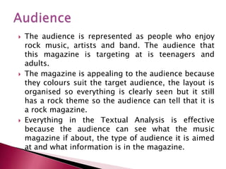    The audience is represented as people who enjoy
    rock music, artists and band. The audience that
    this magazine is targeting at is teenagers and
    adults.
   The magazine is appealing to the audience because
    they colours suit the target audience, the layout is
    organised so everything is clearly seen but it still
    has a rock theme so the audience can tell that it is
    a rock magazine.
   Everything in the Textual Analysis is effective
    because the audience can see what the music
    magazine if about, the type of audience it is aimed
    at and what information is in the magazine.
 