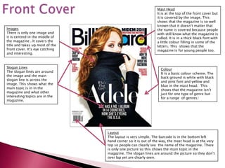 Mast Head
                                                               It is at the top of the front cover but
                                                               it is covered by the image. This
                                                               shows that the magazine is so well
                                                               known that it doesn’t matter that
Images                                                         the name is covered because people
There is only one image and                                    with still know what the magazine is
it is centred in the middle of                                 called. It is in a thick black font with
the magazine . It covers the                                   a little colour filling in some of the
title and takes up most of the                                 letters. This shows that the
front cover. It’s eye catching                                 magazine is for young people too.
and interesting.



Slogan Lines
                                                                 Colour
The slogan lines are around
                                                                 It is a basic colour scheme. The
the image and the main
                                                                 back ground is white with black
slogan line is across the
                                                                 and pink font and yellow and
image. This shows what the
                                                                 blue in the mast head. This
main topic is in in the
                                                                 shows that the magazine isn’t
magazine and what other
                                                                 just for one type of genre but
interesting topics are in the
                                                                 for a range of genres/
magazine.




                                 Layout
                                 The layout is very simple. The barcode is in the bottom left
                                 hand corner so it is out of the way, the mast head is at the very
                                 top so people can clearly see the name of the magazine. There
                                 is only one picture so this shows the main topic in the
                                 magazine. The slogan lines are around the picture so they don’t
                                 over lap yet are clearly seen.
 