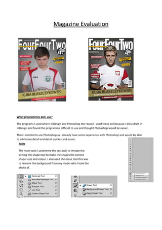 Magazine Evaluation
What programmes did I use?
The programs I used where InDesign and Photoshop the reason I used these are because I did a draft in
InDesign and found the programme difficult to use and thought Photoshop would be easier.
Then I decided to use Photoshop as I already have some experience with Photoshop and would be able
to add more detail and detail quicker and easier.
Tools
The main tools I used were the text tool to imitate the
writing the shape tool to make the shapes the correct
shape sizes and colour. I also used the erase tool this was
to remove the background from my model who I took the
photo of.
 