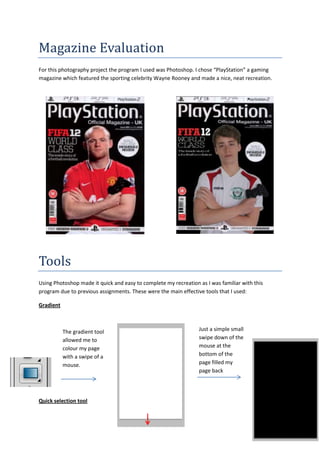 Magazine Evaluation
For this photography project the program I used was Photoshop. I chose “PlayStation” a gaming
magazine which featured the sporting celebrity Wayne Rooney and made a nice, neat recreation.
Tools
Using Photoshop made it quick and easy to complete my recreation as I was familiar with this
program due to previous assignments. These were the main effective tools that I used:
Gradient
Quick selection tool
The gradient tool
allowed me to
colour my page
with a swipe of a
mouse.
Just a simple small
swipe down of the
mouse at the
bottom of the
page filled my
page back
 