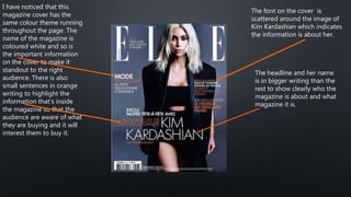 I have noticed that this
magazine cover has the
same colour theme running
throughout the page. The
name of the magazine is
coloured white and so is
the important information
on the cover to make it
standout to the right
audience. There is also
small sentences in orange
writing to highlight the
information that’s inside
the magazine so that the
audience are aware of what
they are buying and it will
interest them to buy it.
The font on the cover is
scattered around the image of
Kim Kardashian which indicates
the information is about her.
The headline and her name
is in bigger writing than the
rest to show clearly who the
magazine is about and what
magazine it is.
 