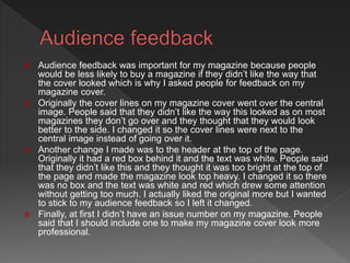  Audience feedback was important for my magazine because people
would be less likely to buy a magazine if they didn’t like the way that
the cover looked which is why I asked people for feedback on my
magazine cover.
 Originally the cover lines on my magazine cover went over the central
image. People said that they didn’t like the way this looked as on most
magazines they don’t go over and they thought that they would look
better to the side. I changed it so the cover lines were next to the
central image instead of going over it.
 Another change I made was to the header at the top of the page.
Originally it had a red box behind it and the text was white. People said
that they didn’t like this and they thought it was too bright at the top of
the page and made the magazine look top heavy. I changed it so there
was no box and the text was white and red which drew some attention
without getting too much. I actually liked the original more but I wanted
to stick to my audience feedback so I left it changed.
 Finally, at first I didn’t have an issue number on my magazine. People
said that I should include one to make my magazine cover look more
professional.
 