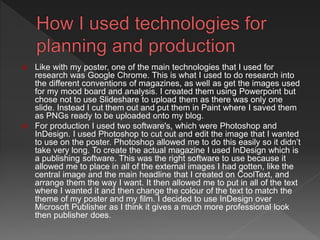  Like with my poster, one of the main technologies that I used for
research was Google Chrome. This is what I used to do research into
the different conventions of magazines, as well as get the images used
for my mood board and analysis. I created them using Powerpoint but
chose not to use Slideshare to upload them as there was only one
slide. Instead I cut them out and put them in Paint where I saved them
as PNGs ready to be uploaded onto my blog.
 For production I used two software's, which were Photoshop and
InDesign. I used Photoshop to cut out and edit the image that I wanted
to use on the poster. Photoshop allowed me to do this easily so it didn’t
take very long. To create the actual magazine I used InDesign which is
a publishing software. This was the right software to use because it
allowed me to place in all of the external images I had gotten, like the
central image and the main headline that I created on CoolText, and
arrange them the way I want. It then allowed me to put in all of the text
where I wanted it and then change the colour of the text to match the
theme of my poster and my film. I decided to use InDesign over
Microsoft Publisher as I think it gives a much more professional look
then publisher does.
 