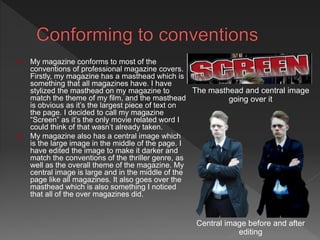  My magazine conforms to most of the
conventions of professional magazine covers.
Firstly, my magazine has a masthead which is
something that all magazines have. I have
stylized the masthead on my magazine to
match the theme of my film, and the masthead
is obvious as it’s the largest piece of text on
the page. I decided to call my magazine
“Screen” as it’s the only movie related word I
could think of that wasn’t already taken.
 My magazine also has a central image which
is the large image in the middle of the page. I
have edited the image to make it darker and
match the conventions of the thriller genre, as
well as the overall theme of the magazine. My
central image is large and in the middle of the
page like all magazines. It also goes over the
masthead which is also something I noticed
that all of the over magazines did.
The masthead and central image
going over it
Central image before and after
editing
 