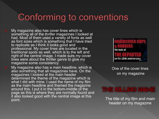  My magazine also has cover lines which is
something all of the thriller magazines I looked at
had. Most of them used a variety of fonts as well
as font sizes which is something that I have tried
to replicate as I think it looks good and
professional. My cover lines are located in the
traditional spots as well, which is to the left and
right of the central image. I made sure my cover
lines were about the thriller genre to give my
magazine some consistency.
 My magazine also has a main headline, which is
also something that all magazines have. On the
magazines I looked at the main header
determined the theme of the magazine which is
what I did with mine. I used the name of my film
as the main headline and themed the magazine
around this. I put it in the bottom-middle of the
page as this is where they are normally found and
it also looked good with the central image at this
point.
One of the cover lines
on my magazine
The title of my film and main
header on my magazine
 